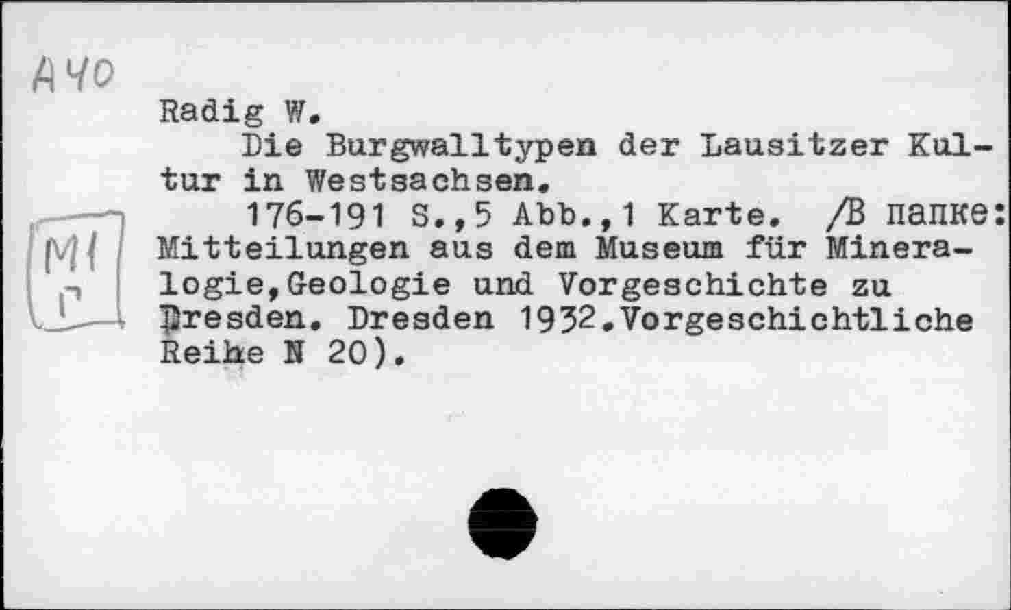 ﻿А 40
Radig W.
Die Burgwalltypen der Lausitzer Kultur in Westsachsen.
176-191 s.,5 Abb.,1 Karte. /В папке: Mitteilungen aus dem Museum für Mineralogie, Geologie und Vorgeschichte zu Dresden. Dresden 1932.Vorgeschichtliche Reihe N 20).